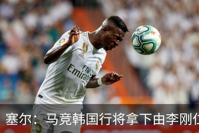 塞尔：马竞韩国行将拿下由李刚仁牵线的韩国品牌重磅赞助合同
