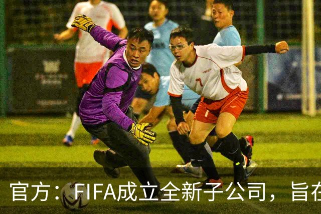 官方：FIFA成立全新子公司，旨在整合国际足联的商业和赛事运营