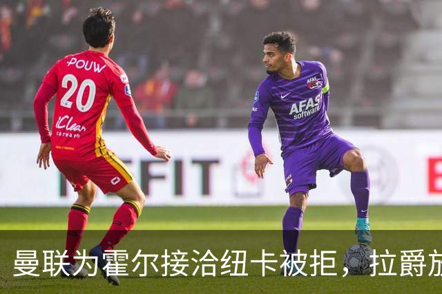 曼联为霍尔接洽纽卡被拒，拉爵放弃！曼联夏窗全部首选目标均失败